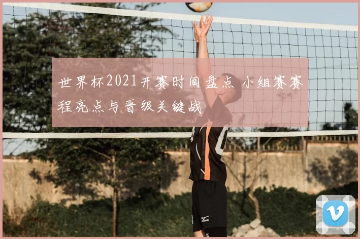 世界杯2021开赛时间盘点 小组赛赛程亮点与晋级关键战