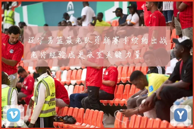 辽宁男篮最老队员新赛季续约出战 老将经验成更衣室关键力量