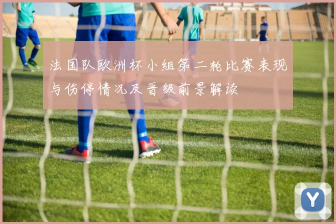 法国队欧洲杯小组第二轮比赛表现与伤停情况及晋级前景解读