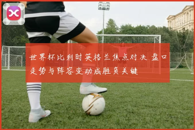 世界杯比利时英格兰焦点对决 盘口走势与阵容变动成胜负关键