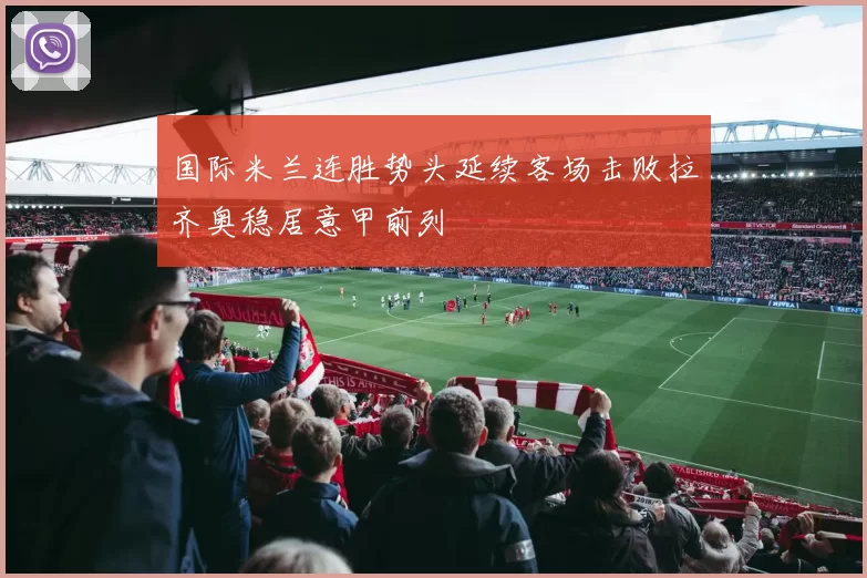 国际米兰连胜势头延续客场击败拉齐奥稳居意甲前列
