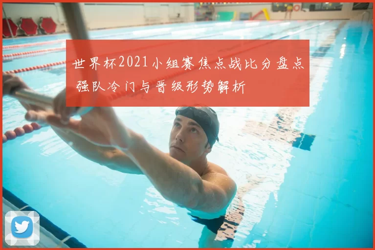 世界杯2021小组赛焦点战比分盘点 强队冷门与晋级形势解析