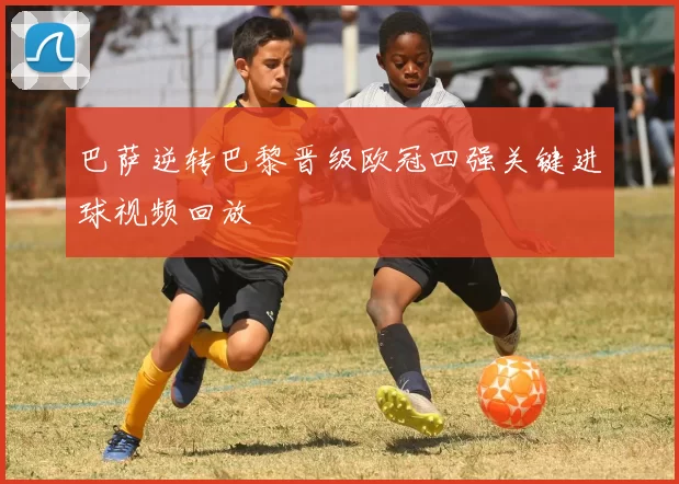 巴萨逆转巴黎晋级欧冠四强关键进球视频回放