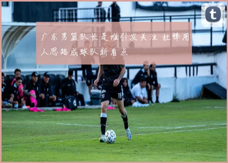 广东男篮队长是谁引发关注 杜锋用人思路成球队新看点