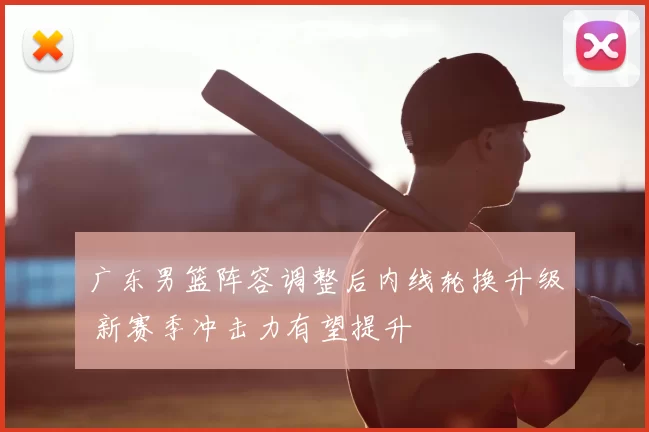 广东男篮阵容调整后内线轮换升级 新赛季冲击力有望提升