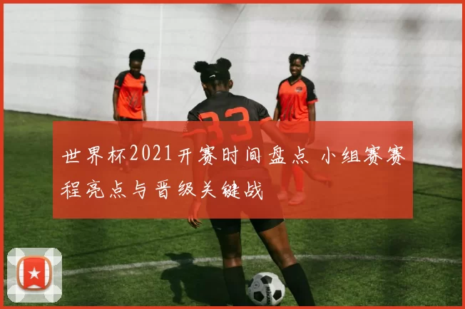世界杯2021开赛时间盘点 小组赛赛程亮点与晋级关键战
