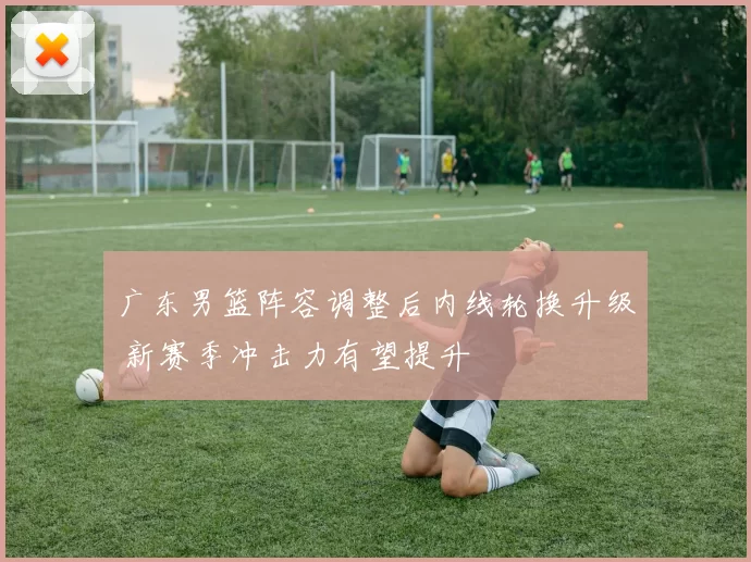 广东男篮阵容调整后内线轮换升级 新赛季冲击力有望提升