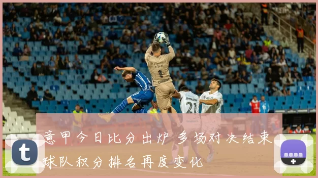 意甲今日比分出炉 多场对决结束 球队积分排名再度变化