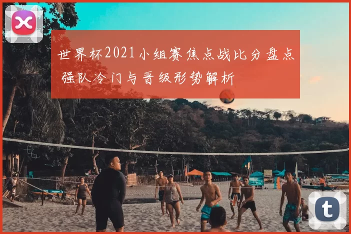 世界杯2021小组赛焦点战比分盘点 强队冷门与晋级形势解析