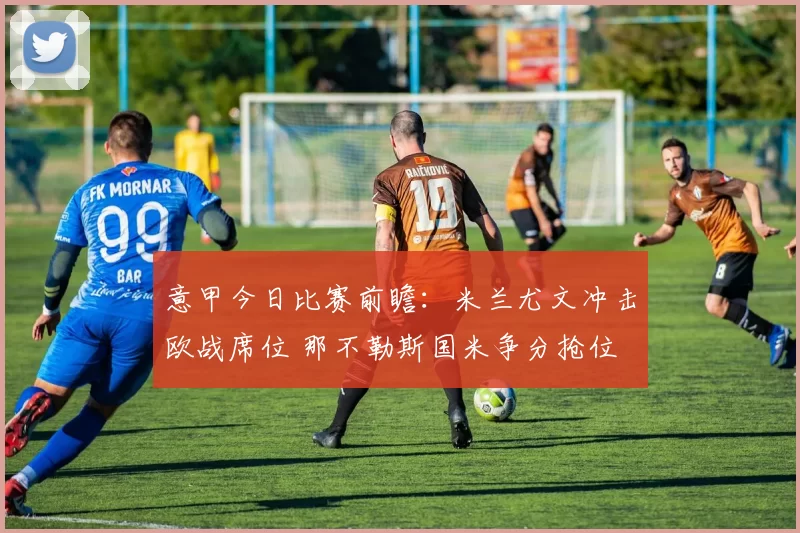 意甲今日比赛前瞻：米兰尤文冲击欧战席位 那不勒斯国米争分抢位