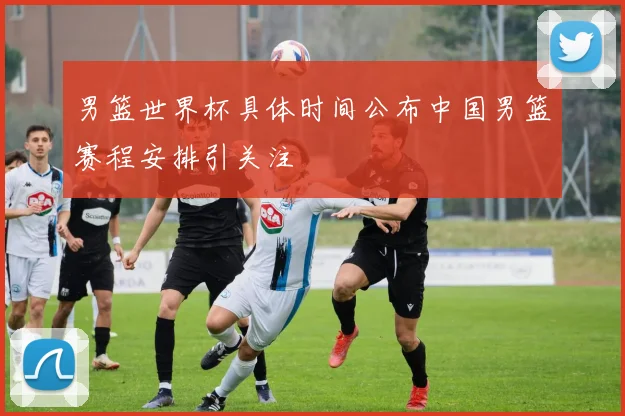 男篮世界杯具体时间公布中国男篮赛程安排引关注