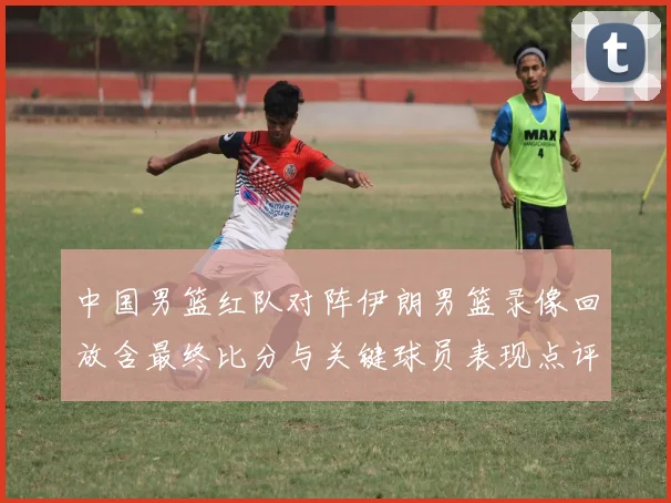 中国男篮红队对阵伊朗男篮录像回放含最终比分与关键球员表现点评