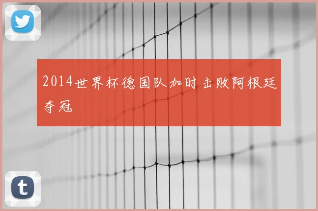 2014世界杯德国队加时击败阿根廷夺冠