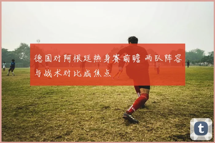 德国对阿根廷热身赛前瞻 两队阵容与战术对比成焦点