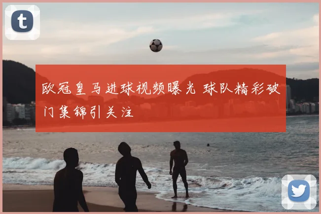 欧冠皇马进球视频曝光 球队精彩破门集锦引关注