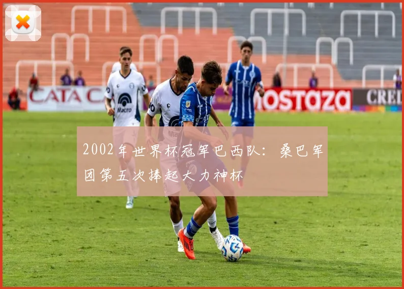 2002年世界杯冠军巴西队:桑巴军团第五次捧起大力神杯