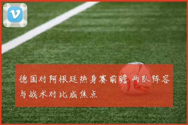 德国对阿根廷热身赛前瞻 两队阵容与战术对比成焦点