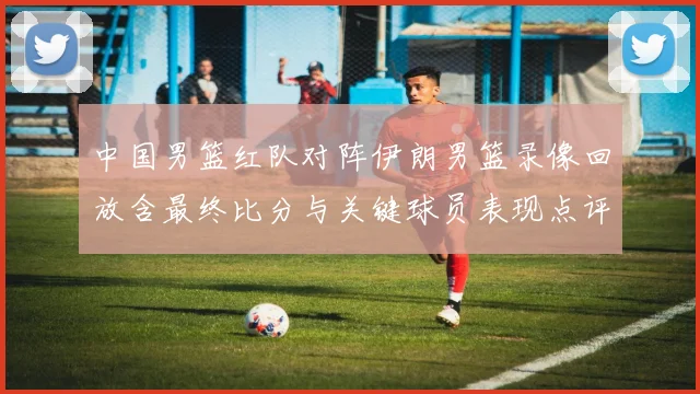 中国男篮红队对阵伊朗男篮录像回放含最终比分与关键球员表现点评