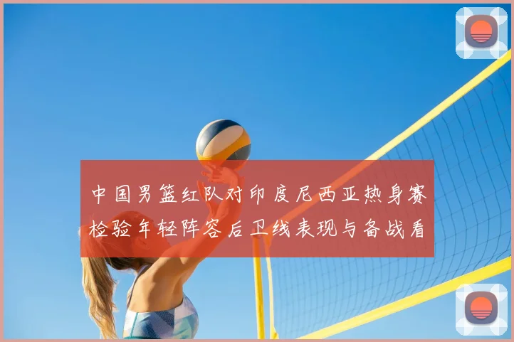 中国男篮红队对印度尼西亚热身赛检验年轻阵容后卫线表现与备战看点