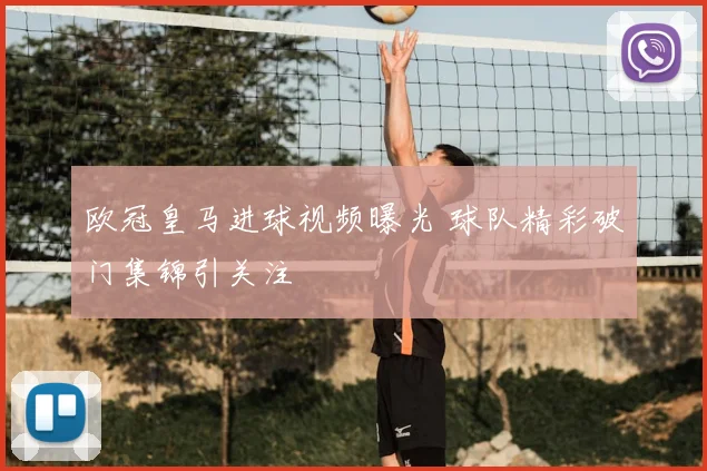欧冠皇马进球视频曝光 球队精彩破门集锦引关注