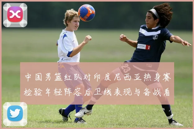 中国男篮红队对印度尼西亚热身赛检验年轻阵容后卫线表现与备战看点
