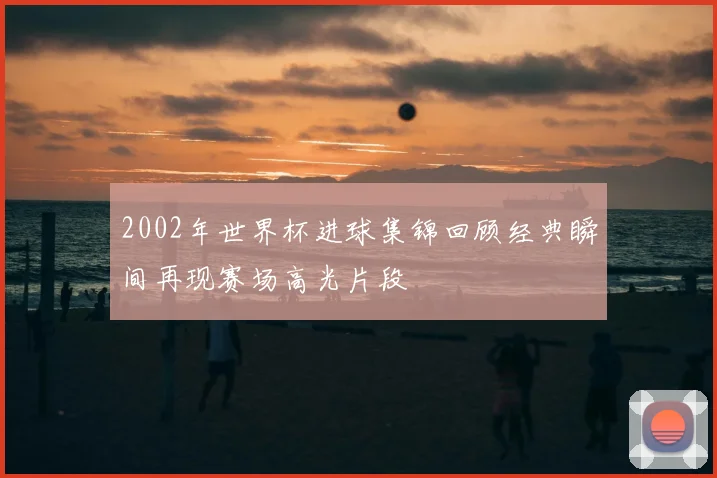 2002年世界杯进球集锦回顾经典瞬间再现赛场高光片段